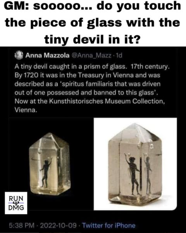 GM: sooooo... do you touch the piece of glass with the tiny devil in it? Anna Mazzola @Anna_Mazz -1d A tiny devil caught in a prism of glass. 17th century. By 1720 it was in the Treasury in Vienna and was described as a 'spiritus familiaris that was driven out of one possessed and banned to this glass'. Now at the Kunsthistorisches Museum Collection, Vienna. RUN DMG 5:38 PM 2022-10-09 Twitter for iPhone