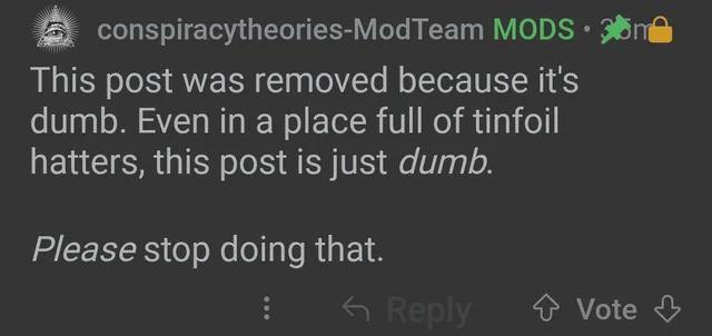 conspiracytheories-ModTeam MODS 3n This post was removed because it's dumb. Even in a place full of tinfoil hatters, this post is just dumb. Please stop doing that. <Reply Vote