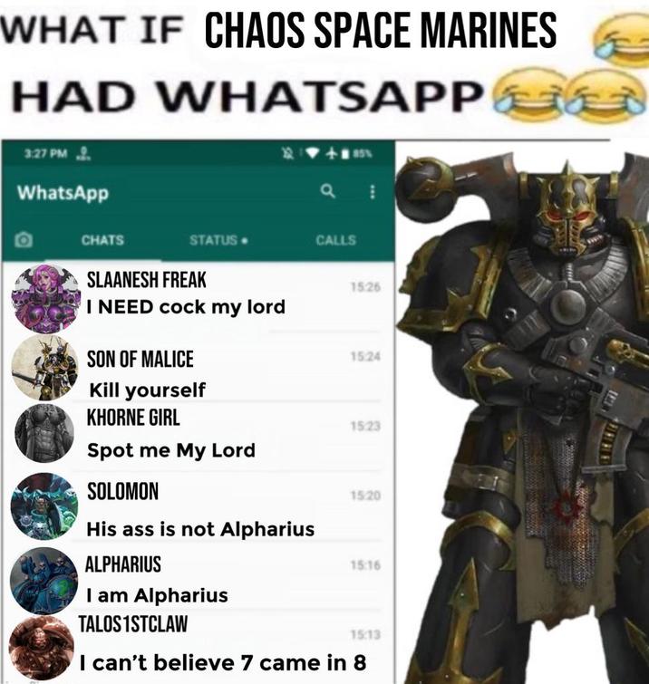 WHAT IF CHAOS SPACE MARINES HAD WHATSAPP 3:27 PM WhatsApp CHATS STATUS. CALLS SLAANESH FREAK 15:26 I NEED c--- my lord SON OF MALICE 15:24 Kill yourself KHORNE GIRL 15:23 Spot me My Lord SOLOMON 15/20 His ass is not Alpharius ALPHARIUS I am Alpharius TALOS1STCLAW 15:16 15:13 I can't believe 7 came in 8