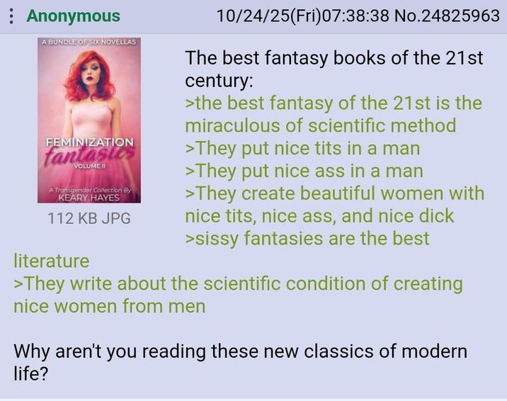 : Anonymous A BUNDLE OF SIX NOVELLAS FEMINIZATION fantasies VOLUME II A Transgender Collection By KEARY HAYES 112 KB JPG literature 10/24/25(Fri)07:38:38 No.24825963 The best fantasy books of the 21st century: >the best fantasy of the 21st is the miraculous of scientific method >They put nice t--- in a man >They put nice ass in a man >They create beautiful women with nice t---, nice ass, and nice d--- >sissy fantasies are the best >They write about the scientific condition of creating nice women from men Why aren't you reading these new classics of modern life?