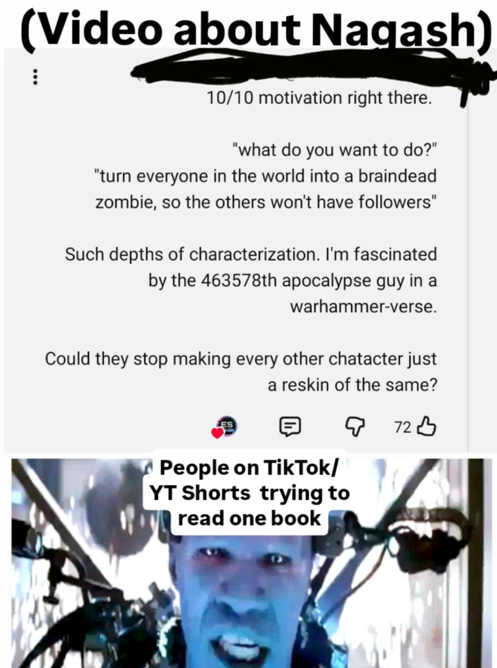 (Video about Nagash) 10/10 motivation right there. "what do you want to do?" "turn everyone in the world into a braindead zombie, so the others won't have followers" Such depths of characterization. I'm fascinated by the 463578th apocalypse guy in a warhammer-verse. Could they stop making every other chatacter just a reskin of the same? ES People on TikTok/ YT Shorts trying to read one book 72B