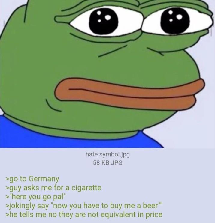 hate symbol.jpg 58 KB JPG >go to Germany >guy asks me for a c-------- >"here you go pal" >jokingly say "now you have to buy me a beer"" >he tells me no they are not equivalent in price