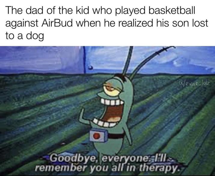 The dad of the kid who played basketball against AirBud when he realized his son lost to a dog Goodbye, everyone ill remember you all in therapy. w/evan-lolz