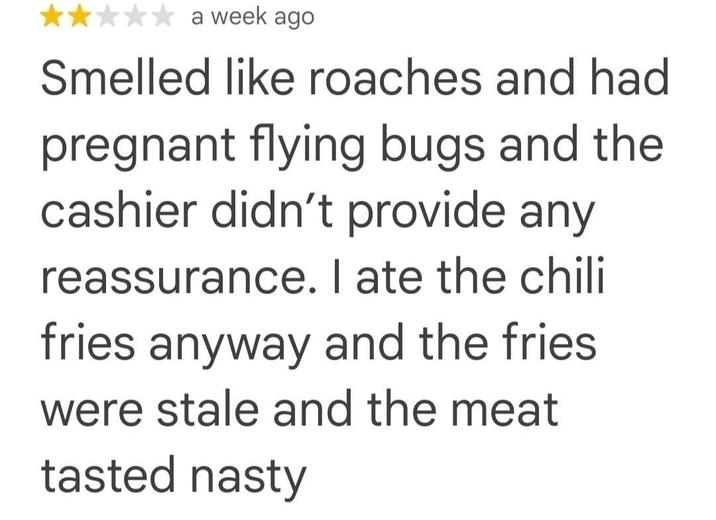 a week ago Smelled like roaches and had pregnant flying bugs and the cashier didn't provide any reassurance. I ate the chili fries anyway and the fries were stale and the meat tasted nasty