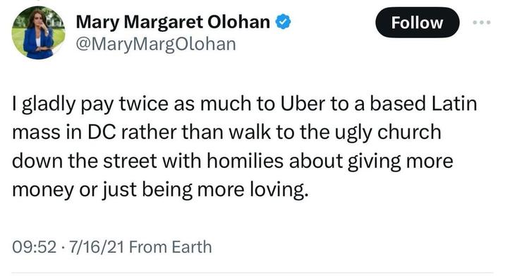 Mary Margaret Olohan ❤ @MaryMargOlohan Follow 000 I gladly pay twice as much to Uber to a based Latin mass in DC rather than walk to the ugly church down the street with homilies about giving more money or just being more loving. 09:52 7/16/21 From Earth .