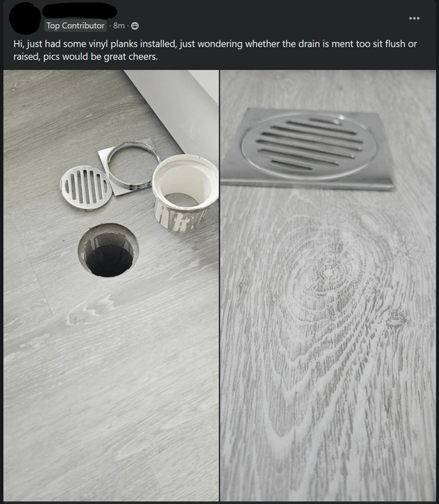 Top Contributor - 8m - Hi, just had some vinyl planks installed, just wondering whether the drain is ment too sit flush or raised, pics would be great cheers.