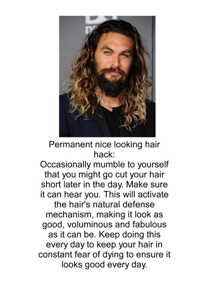 D Permanent nice looking hair hack: Occasionally mumble to yourself that you might go cut your hair short later in the day. Make sure it can hear you. This will activate the hair's natural defense mechanism, making it look as good, voluminous and fabulous as it can be. Keep doing this every day to keep your hair in constant fear of dying to ensure it looks good every day.