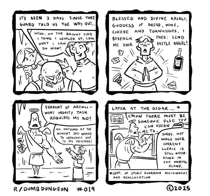 IT'S BEEN 3 DAYS SINCE THAT GUARD TOLD US THE WAY OUT... WELL, ON THE BRIGHT SIDE I THINK I LEVELED UP. LOOK WHAT * CAN DO NOW! BLESSED, AND DIVINE ARIOLI, GODDESS OF BREAD, WINE, CHEESE AND BESEACH ME YOUR TORNADOES, THEE: SEND BATTLE ANGEL! W C # # B 201 SERVANT OF AREOLI- WHAT MIGHTY TASK REQUIRES MY AID? OH, NOTHING AT THE MOMENT. JUST WANTED TO INTRODUCE YOU TO MY FRIENDS! LATER AT THE DSGAR... TICKET C'MON THERE MUST BE SOMEONE ELSE YOU CAN ASSIGN ME TO... SORRY, NOT WHILE YOUR CURRENT CLERIC IS STILL OPPER- ATING IN THE MORTAL R/DUMB DUNGEON #019 PLANE, *DEPT. OF SPIRIT GUARDIAN ASSIGNMENT AND REALlocation ©2025