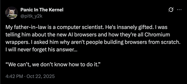 Panic In The Kernel @pitk_y2k 0 My father-in-law is a computer scientist. He's insanely gifted. I was telling him about the new Al browsers and how they're all Chromium wrappers. I asked him why aren't people building browsers from scratch. I will never forget his answer... "We can't, we don't know how to do it." 4:42 PM Oct 22, 2025