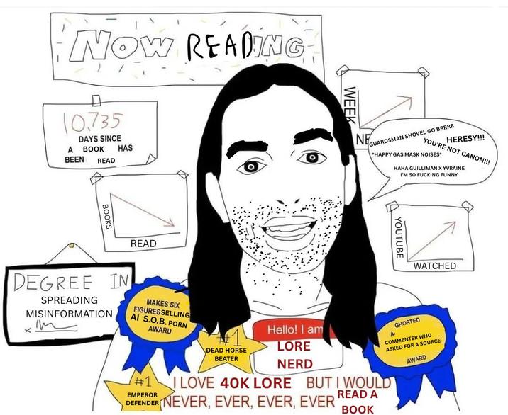 NOW READING 10.735 DAYS SINCE A BOOK HAS BEEN READ BOOKS READ WEEK NE GUARDSMAN SHOVEL GO BRRRR HERESY!!! YOU'RE NOT CANON!!! *HAPPY GAS MASK NOISES* HAHA GUILLIMAN YVRAINE I'M SO F------ FUNNY YOUTUBE WATCHED #1 EMPEROR DEAD HORSE BEATER Hello! I am LORE NERD AT GHOSTED COMMENTER WHO ASKED FOR A SOURCE I LOVE 40K LORE BUT I WOULD DEFENDER NEVER, EVER, EVER, EVER READ A BOOK AWARD DEGREE IN SPREADING MISINFORMATION m MAKES SIX FIGURES SELLING AI S.O.B. P--- AWARD