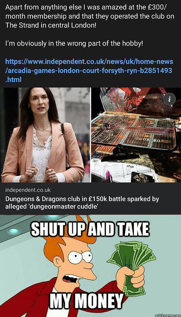 Apart from anything else I was amazed at the £300/ month membership and that they operated the club on The Strand in central London! I'm obviously in the wrong part of the hobby! https://www.independent.co.uk/news/uk/home-news /arcadia-games-london-court-forsyth-ryn-b2851493 .html independent.co.uk Dungeons & Dragons club in £150k battle sparked by alleged 'dungeonmaster cuddle' SHUT UP AND TAKE MY MONEY 2 quickmeme.com