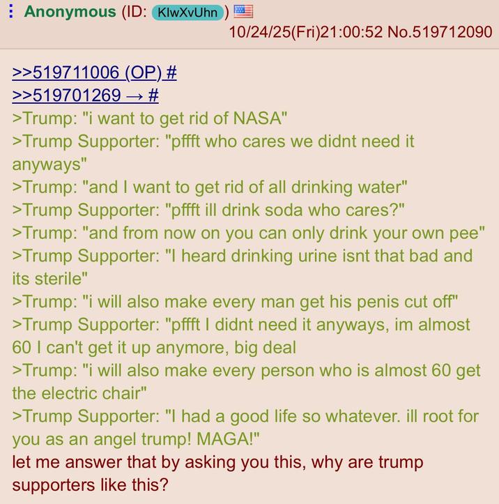 Anonymous (ID: KlwXvUhn) 10/24/25(Fri)21:00:52 No.519712090 >>519711006 (OP) # >>519701269 → # >Trump: "i want to get rid of NASA" >Trump Supporter: "pffft who cares we didnt need it anyways" >Trump: "and I want to get rid of all drinking water" >Trump Supporter: "pffft ill drink soda who cares?" >Trump: "and from now on you can only drink your own pee" >Trump Supporter: "I heard drinking urine isnt that bad and its sterile" >Trump: "i will also make every man get his penis cut off" >Trump Supporter: "pffft I didnt need it anyways, im almost 60 I can't get it up anymore, big deal >Trump: "i will also make every person who is almost 60 get the electric chair" >Trump Supporter: "I had a good life so whatever. ill root for you as an angel trump! MAGA!" let me answer that by asking you this, why are trump supporters like this?