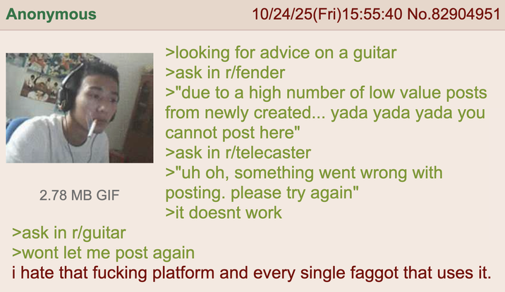 Anonymous 2.78 MB GIF >ask in r/guitar 10/24/25(Fri)15:55:40 No.82904951 >looking for advice on a guitar >ask in r/fender >"due to a high number of low value posts from newly created... yada yada yada you cannot post here" >ask in r/telecaster >"uh oh, something went wrong with posting. please try again" >it doesnt work >wont let me post again i hate that f------ platform and every single f----- that uses it.