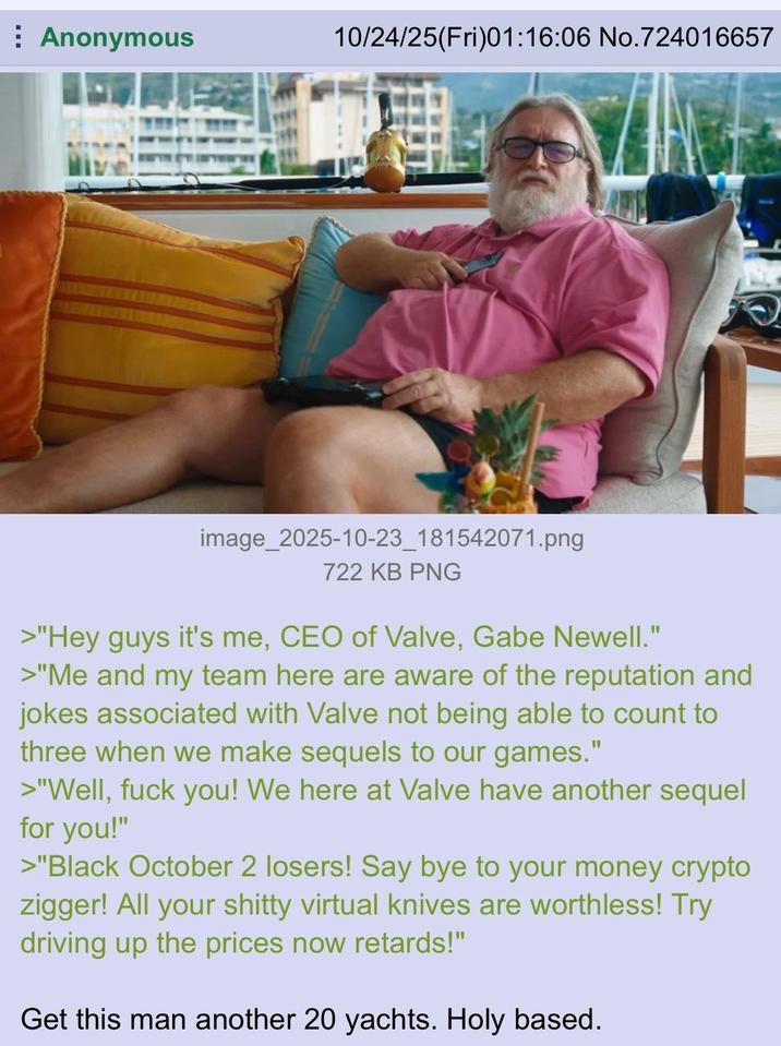 Anonymous 10/24/25(Fri)01:16:06 No.724016657 image_2025-10-23_181542071.png 722 KB PNG >"Hey guys it's me, CEO of Valve, Gabe Newell." >"Me and my team here are aware of the reputation and jokes associated with Valve not being able to count to three when we make sequels to our games." >"Well, f--- you! We here at Valve have another sequel for you!" >"Black October 2 losers! Say bye to your money crypto zigger! All your s----- virtual knives are worthless! Try driving up the prices now retards!" Get this man another 20 yachts. Holy based.