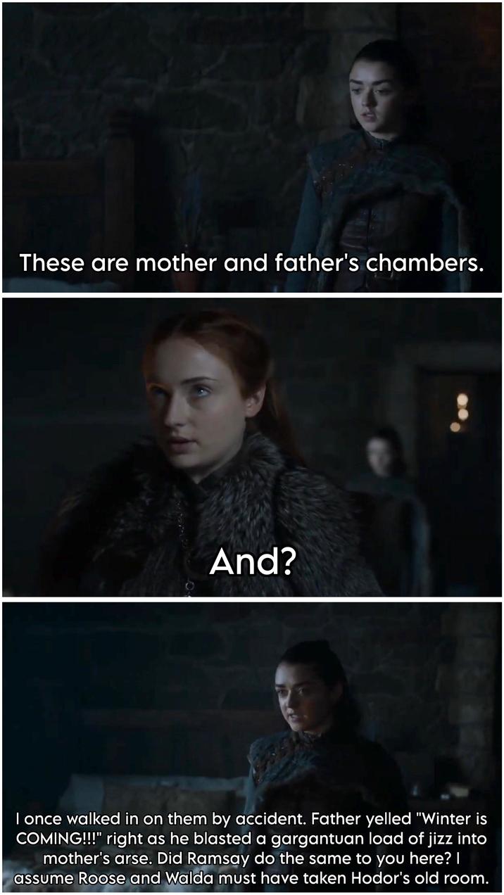 3 These are mother and father's chambers. And? I once walked in on them by accident. Father yelled "Winter is COMING!!!" right as he blasted a gargantuan load of j--- into mother's arse. Did Ramsay do the same to you here? I assume Roose and Walda must have taken Hodor's old room.