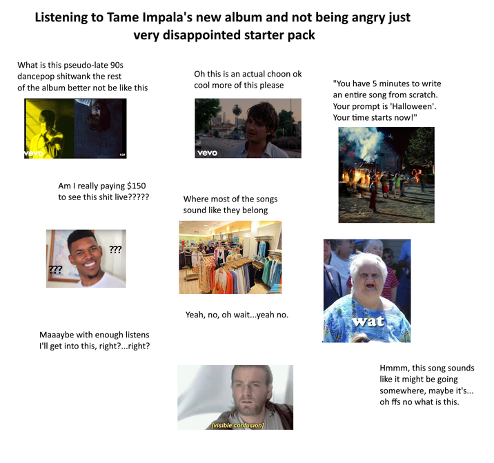 Listening to Tame Impala's new album and not being angry just very disappointed starter pack What is this pseudo-late 90s dancepop shitwank the rest of the album better not be like this Oh this is an actual choon ok cool more of this please "You have 5 minutes to write an entire song from scratch. Your prompt is 'Halloween'. Your time starts now!" vevo Am I really paying $150 to see this s--- live????? ??? ??? Maaaybe with enough listens I'll get into this, right?...right? vevo Where most of the songs sound like they belong Yeah, no, oh wait...yeah no. wat [visible confusion] Hmmm, this song sounds like it might be going somewhere, maybe it's... oh ffs no what is this.