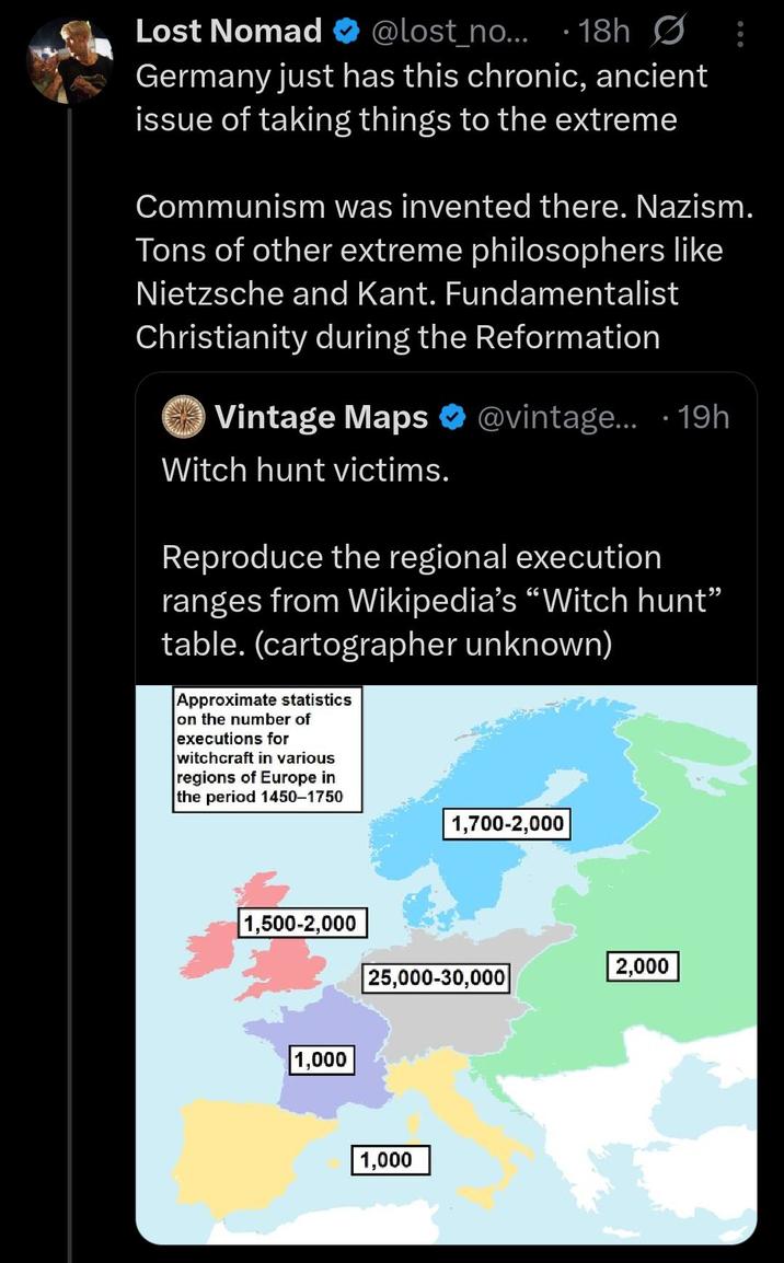 Lost Nomad ❤ @lost_no....18h Germany just has this chronic, ancient issue of taking things to the extreme Communism was invented there. Nazism. Tons of other extreme philosophers like Nietzsche and Kant. Fundamentalist Christianity during the Reformation Vintage Maps @vintage... 19h Witch hunt victims. Reproduce the regional execution ranges from Wikipedia's "Witch hunt" table. (cartographer unknown) Approximate statistics on the number of executions for witchcraft in various regions of Europe in the period 1450-1750 1,700-2,000 1,500-2,000 2,000 25,000-30,000 1,000 1,000
