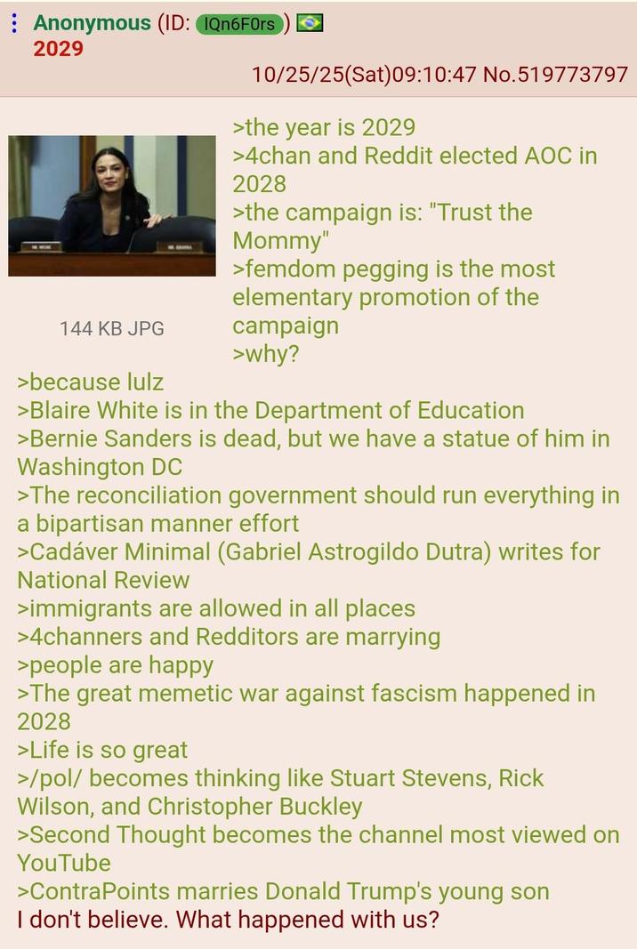 Anonymous (ID: IQn6F0rs 2029 144 KB JPG >because lulz 10/25/25(Sat) 09:10:47 No.519773797 >the year is 2029 >4chan and Reddit elected AOC in 2028 >the campaign is: "Trust the Mommy" >femdom p------ is the most elementary promotion of the campaign >why? >Blaire White is in the Department of Education >Bernie Sanders is dead, but we have a statue of him in Washington DC >The reconciliation government should run everything in a bipartisan manner effort >Cadáver Minimal (Gabriel Astrogildo Dutra) writes for National Review >immigrants are allowed in all places >4channers and Redditors are marrying >people are happy >The great memetic war against fascism happened in 2028 >Life is so great >/pol/ becomes thinking like Stuart Stevens, Rick Wilson, and Christopher Buckley >Second Thought becomes the channel most viewed on YouTube >ContraPoints marries Donald Trump's young son I don't believe. What happened with us?