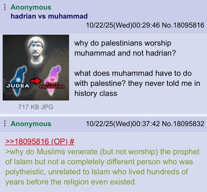 Anonymous hadrian vs muhammad SYRIA JUDEA PALAESTINA 10/22/25(Wed)00:29:46 No. 18095816 why do palestinians worship muhammad and not hadrian? what does muhammad have to do with palestine? they never told me in history class 717 KB JPG Anonymous >>18095816 (OP) # 10/22/25(Wed)00:37:42 No. 18095832 >why do Muslims venerate (but not worship) the prophet of Islam but not a completely different person who was polytheistic, unrelated to Islam who lived hundreds of years before the religion even existed.
