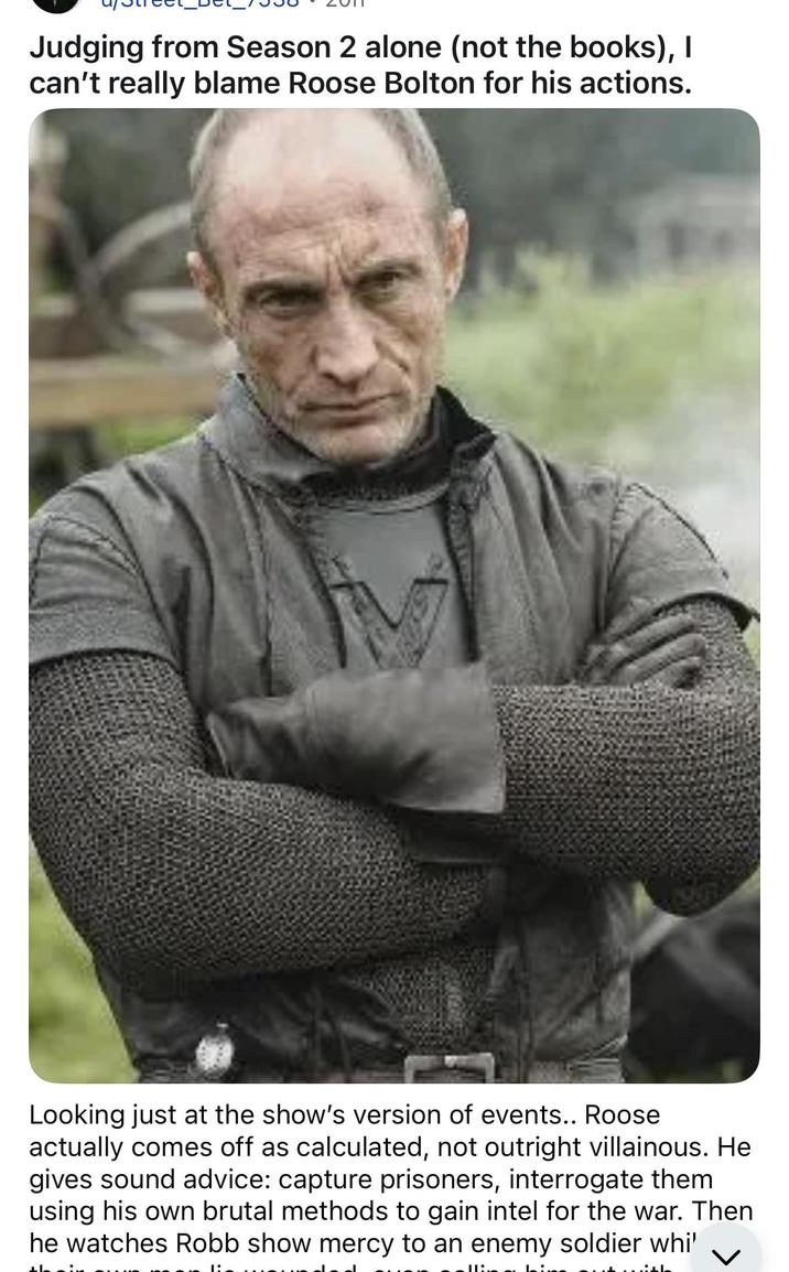 Judging from Season 2 alone (not the books), I can't really blame Roose Bolton for his actions. Looking just at the show's version of events.. Roose actually comes off as calculated, not outright villainous. He gives sound advice: capture prisoners, interrogate them using his own brutal methods to gain intel for the war. Then he watches Robb show mercy to an enemy soldier whi'