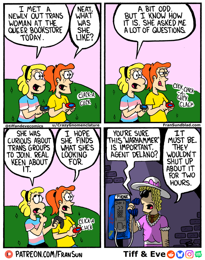 I MET A NEAT. NEWLY OUT TRANS WHAT WOMAN AT THE WAS QUEER BOOKSTORE SHE A BIT ODD. BUT I KNOW HOW IT IS. SHE ASKED ME A LOT OF QUESTIONS. TODAY. LIKE? CLACK-A CLICK @tiffandevecomics SHE WAS CURIOUS ABOUT TRANS GROUPS TO JOIN. REAL KEEN ABOUT IT. u/CrazyGnomenclature I HOPE SHE FINDS WHAT SHE'S LOOKING FOR. CLICK-A CHICK PATREON.COM/FRANSUN CLICK CLACK -A- CLICK CLACK YOU'RE SURE THIS "WARHAMMER" IS IMPORTANT. AGENT DELANO? FranSundblad.com IT MUST BE. THEY WOULDN'T PHONE دد 000 000 SHUT UP ABOUT IT FOR TWO HOURS. Tell WEB Tiff & EveOYON