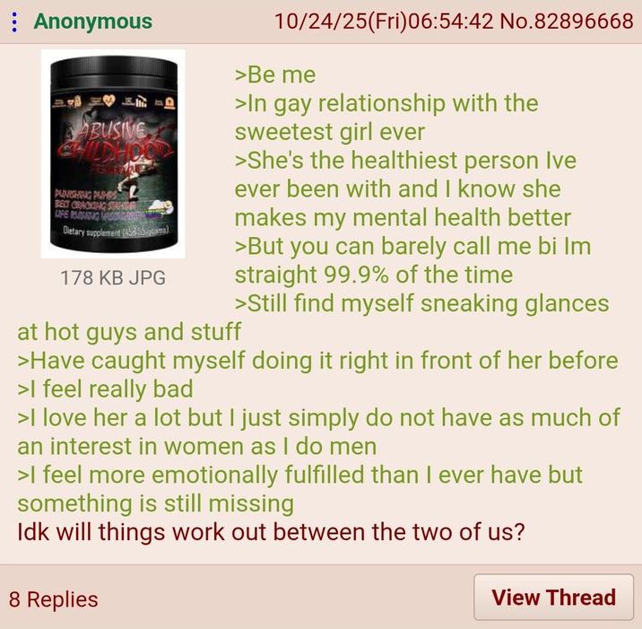 Anonymous ABUSIVE WILDHOOD PUNISHING PUMPS BECT CRACKING STACIA UFE RUNNING MAS Dietary supplement (4585) 178 KB JPG at hot guys and stuff 10/24/25(Fri)06:54:42 No.82896668 >Be me >In gay relationship with the sweetest girl ever >She's the healthiest person Ive ever been with and I know she makes my mental health better >But you can barely call me bi Im straight 99.9% of the time >Still find myself sneaking glances >Have caught myself doing it right in front of her before >I feel really bad >I love her a lot but I just simply do not have as much of an interest in women as I do men >I feel more emotionally fulfilled than I ever have but something is still missing Idk will things work out between the two of us? 8 Replies View Thread