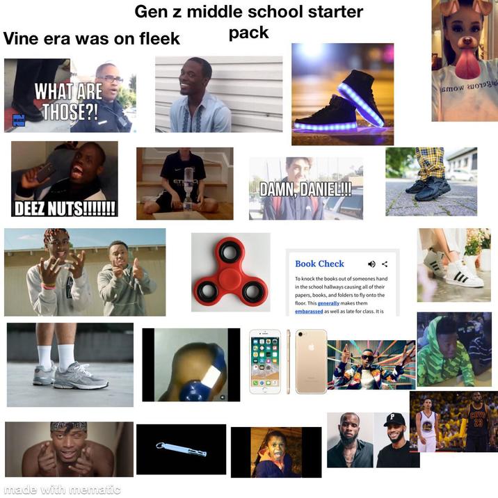 Gen z middle school starter Vine era was on fleek pack WHAT ARE THOSE?! DEEZ NUTS!!!!!!! made with mematic ETI DAMN, DANIEL!!! ஃ Book Check A To knock the books out of someones hand in the school hallways causing all of their papers, books, and folders to fly onto the floor. This generally makes them embarassed as well as late for class. It is COOB smow 2006 CHVS 23