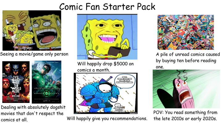to Comic Fan Starter Pack MAN MARVEL Raven CAGA ALL-COLOU TON Fantastic BLACK ORCHID Seeing a movie/game only person IN BRIGHTEST DAY. IN BLACKEST NIGHT. YOU CAN'T SAVE THE WORLD ALONE DC JUSTICE LEAGUE REYNOLDS LIVELY SARSGAARD STRONG BASSETT ROBBINS GREEN LANTERN ALL IN 11.17 SEE IT REALDO MAX WA Will happily drop $5000 on comics a month. OKAY, FRIEND, HERE ARE SOME BASIC RECOMMENDATIONS. KSTE Captain Amer NEW NIGHTS PENDRAGON DAREDEVIL GOD A pile of unread comics caused by buying ten before reading one. JUNE 30 17 Dealing with absolutely dogshit movies that don't respect the comics at all. imgflip.com FRIEND WHO NEVER READ A COMIC BEFORE SRGRAFO Will happily give you recommendations. POV: You read something from the late 2010s or early 2020s.