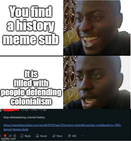 You find a history meme sub It is filled with people defending colonialism 12d ago . Edited 11d ago Stop whitewashing colonial history 9 https://www.theguardian.com/world/2019/mar/29/winston-churchill-policies-contributed-to-1943- bengal-famine-study 27 Reply Award Share 436 imgflip.com