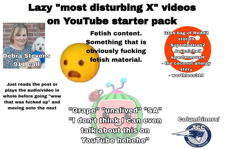 Lazy "most disturbing X" videos on YouTube starter pack Debra Stevens 911 call Fetish content. Something that is obviously f------ fetish material. ㅁ Grab bag of Reddit stories Superheatran2 - Jasoninhell - spontaneousH the coconut allergy Just reads the post or plays the audio/video in whole before going "wow that was f----- up" and moving onto the next "Grape" "unalived" "SA" "I don't think I can even talk about this on YouTube hehehe" ☐ story worthless319 Columbiners/ TCC CHAMPIONS AR BUILT REBEL PRIDE