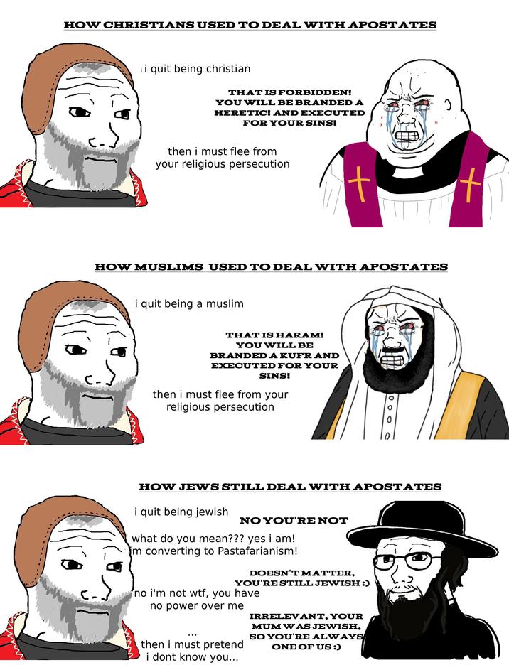 HOW CHRISTIANS USED TO DEAL WITH APOSTATES i quit being christian THAT IS FORBIDDEN! YOU WILL BE BRANDED A HERETIC! AND EXECUTED FOR YOUR SINS! then i must flee from your religious persecution HOW MUSLIMS USED TO DEAL WITH APOSTATES www i quit being a muslim THAT IS HARAM! YOU WILL BE BRANDED A KUFR AND EXECUTED FOR YOUR SINS! then i must flee from your religious persecution 000 HOW JEWS STILL DEAL WITH APOSTATES i quit being jewish NO YOU'RE NOT what do you mean??? yes i am! im converting to Pastafarianism! DOESN'T MATTER, YOU'RE STILL JEWISH :) no i'm not w--, you have no power over me then i must pretend i dont know you... IRRELEVANT, YOUR MUM WAS JEWISH, SO YOU'RE ALWAYS ONE OF US :)