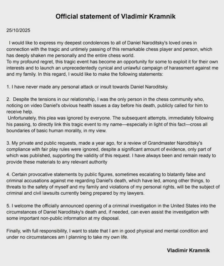 Official statement of Vladimir Kramnik 25/10/2025 I would like to express my deepest condolences to all of Daniel Naroditsky's loved ones in connection with the tragic and untimely passing of this remarkable chess player and person, which has deeply shaken me personally and the entire chess world. To my profound regret, this tragic event has become an opportunity for some to exploit it for their own interests and to launch an unprecedentedly cynical and unlawful campaign of harassment against me and my family. In this regard, I would like to make the following statements: 1. I have never made any personal attack or insult towards Daniel Naroditsky. 2. Despite the tensions in our relationship, I was the only person in the chess community who, noticing on video Daniel's obvious health issues a day before his death, publicly called for him to receive help. Unfortunately, this plea was ignored by everyone. The subsequent attempts, immediately following his passing, to directly link this tragic event to my name—especially in light of this fact-cross all boundaries of basic human morality, in my view. 3. My private and public requests, made a year ago, for a review of Grandmaster Naroditsky's compliance with fair play rules were ignored, despite a significant amount of evidence, only part of which was published, supporting the validity of this request. I have always been and remain ready to provide these materials to any relevant authority 4. Certain provocative statements by public figures, sometimes escalating to blatantly false and criminal accusations against me regarding Daniel's death, which have led, among other things, to threats to the safety of myself and my family and violations of my personal rights, will be the subject of criminal and civil lawsuits currently being prepared by my lawyers. 5. I welcome the officially announced opening of a criminal investigation in the United States into the circumstances of Daniel Naroditsky's death and, if needed, can even assist the investigation with some important non-public information at my disposal. Finally, with full responsibility, I want to state that I am in good physical and mental condition and under no circumstances am I planning to take my own life. Vladimir Kramnik