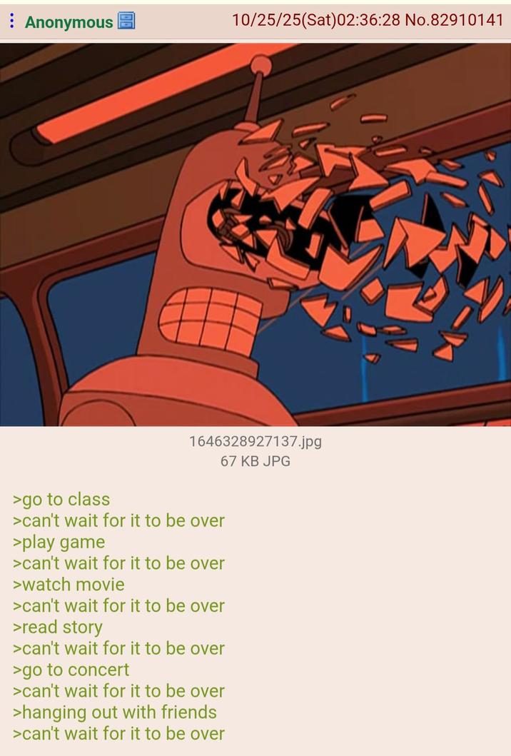 Anonymous 10/25/25(Sat)02:36:28 No.82910141 >go to class 1646328927137.jpg 67 KB JPG >can't wait for it to be over >play game >can't wait for it to be over >watch movie >can't wait for it to be over >read story >can't wait for it to be over >go to concert >can't wait for it to be over >hanging out with friends >can't wait for it to be over