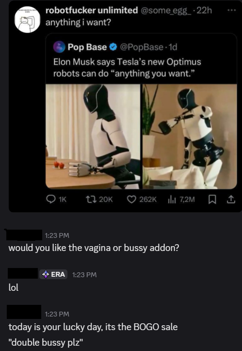 robotfucker unlimited @some_egg_-22h anything i want? Pop Base @PopBase-1d Elon Musk says Tesla's new Optimus robots can do "anything you want." 1K 20K 262K 7,2M 1:23 PM would you like the vagina or bussy addon? lol ERA 1:23 PM 1:23 PM today is your lucky day, its the BOGO sale "double bussy plz"
