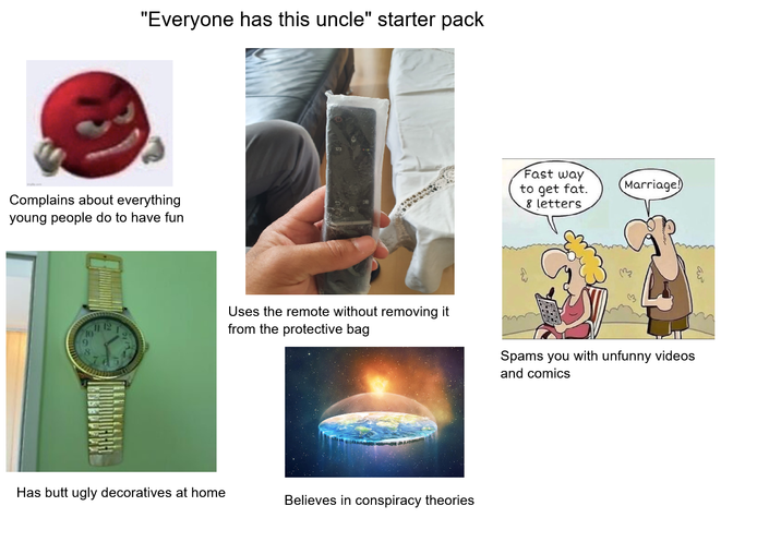 "Everyone has this uncle" starter pack Complains about everything young people do to have fun 12 Fast way to get fat. Marriage! 8 letters Uses the remote without removing it from the protective bag Spams you with unfunny videos and comics Has butt ugly decoratives at home Believes in conspiracy theories