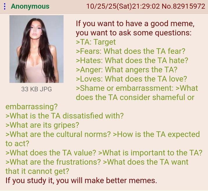: Anonymous A 33 KB JPG embarrassing? 10/25/25(Sat)21:29:02 No.82915972 If you want to have a good meme, you want to ask some questions: >TA: Target >Fears: What does the TA fear? >Hates: What does the TA hate? >Anger: What angers the TA? >Loves: What does the TA love? >Shame or embarrassment: >What does the TA consider shameful or >What is the TA dissatisfied with? >What are its gripes? >What are the cultural norms? >How is the TA expected to act? >What does the TA value? >What is important to the TA? >What are the frustrations? >What does the TA want that it cannot get? If you study it, you will make better memes.