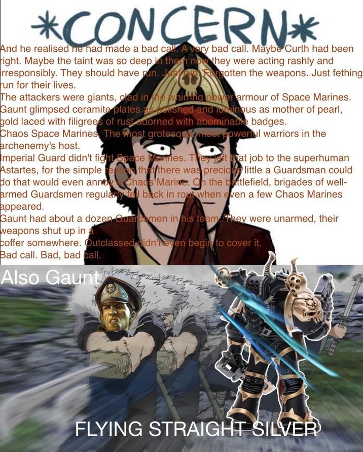 *CONCERN* And he realised he had made a bad call. A very bad call. Maybe Curth had been right. Maybe the taint was so deep in the now they were acting rashly and rresponsibly. They should have run. Just a Forgotten the weapons. Just fething run for their lives. The attackers were giants, clad in the whirling power armour of Space Marines. Gaunt glimpsed ceramite plates as bolshed and luminous as mother of pearl, gold laced with filigrees of rust adorned with abominable badges. Chaos Space Marines. The most grotesqmost powerful warriors in the archenemy's host. Imperial Guard didn't fight Space Marines. They left that job to the superhuman Astartes, for the simple re on that there was precious little a Guardsman could do that would even annoy Chaos Marine. On the battlefield, brigades of well- armed Guardsmen regularly fell back in rout when even a few Chaos Marines appeared. Gaunt had about a dozen Guardsmen in his team. They were unarmed, their weapons shut up in coffer somewhere. Outclassed didn't even begin to cover it. Bad call. Bad, bad call. Also Gaunt FLYING STRAIGHT SILVER