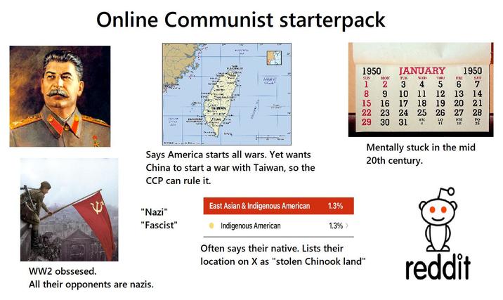 Online Communist starterpack יש ها از دال آن الات - Santh Tan C TAIWAN RATCHA 144 YUMCIPALITY T Te- KAOHSIUNG MUNDIPALITfmann LC * Carts.11 L - FACING OCEAR 1950 JANUARY SUN MON TUE WED THU FRI 1950 SAT 1 2 3 4 5 6 7 8 9 10 11 12 13 14 15 16 17 18 19 20 21 Tepi 22 23 29 30 31 24 25 26 27 28 FM LO 11 NM 18 FO 25 113 Says America starts all wars. Yet wants China to start a war with Taiwan, so the CCP can rule it. Mentally stuck in the mid 20th century. East Asian & Indigenous American 1.3% "Nazi" "Fascist" Indigenous American 1.3% > WW2 obssesed. All their opponents are nazis. Often says their native. Lists their location on X as "stolen Chinook land" reddit