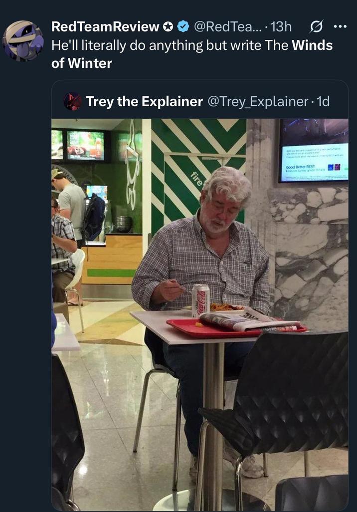 RedTeamReview ✪ ✪ @RedTea.... 13h He'll literally do anything but write The Winds of Winter Trey the Explainer @Trey_Explainer. 1d ARA fire Good Better REST