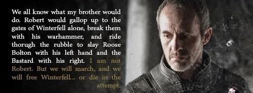 We all know what my brother would do. Robert would gallop up to the gates of Winterfell alone, break them with his warhammer, and ride thorugh the rubble to slay Roose Bolton with his left hand and the Bastard with his right. I am not Robert. But we will march, and we will free Winterfell... or die in the attempt.