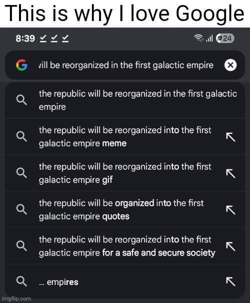 This is why I love Google 8:39✓✓✓ 24 G vill be reorganized in the first galactic empire ☑ the republic will be reorganized in the first galactic empire the republic will be reorganized into the first galactic empire meme K the republic will be reorganized into the first K galactic empire gif the republic will be organized into the first K galactic empire quotes the republic will be reorganized into the first galactic empire for a safe and secure society K Q... empires K imgflip.com