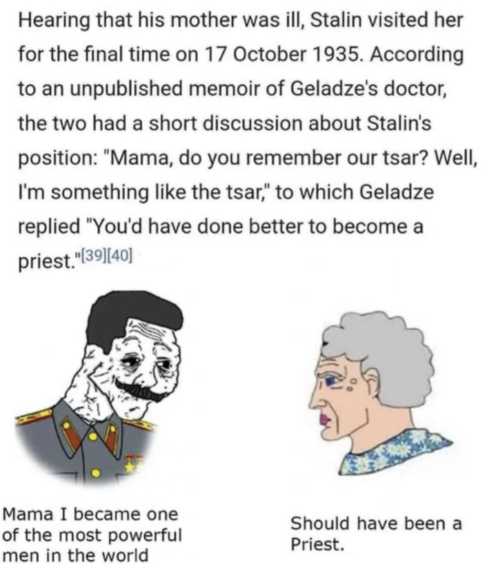 Hearing that his mother was ill, Stalin visited her for the final time on 17 October 1935. According to an unpublished memoir of Geladze's doctor, the two had a short discussion about Stalin's position: "Mama, do you remember our tsar? Well, I'm something like the tsar," to which Geladze replied "You'd have done better to become a priest."[39] [40] Mama I became one of the most powerful men in the world Should have been a Priest.