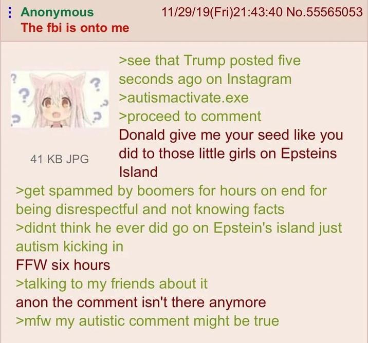 Anonymous The fbi is onto me 41 KB JPG 11/29/19(Fri)21:43:40 No.55565053 >see that Trump posted five seconds ago on Instagram >autismactivate.exe >proceed to comment Donald give me your seed like you did to those little girls on Epsteins Island >get spammed by boomers for hours on end for being disrespectful and not knowing facts >didnt think he ever did go on Epstein's island just autism kicking in FFW six hours >talking to my friends about it anon the comment isn't there anymore >mfw my autistic comment might be true