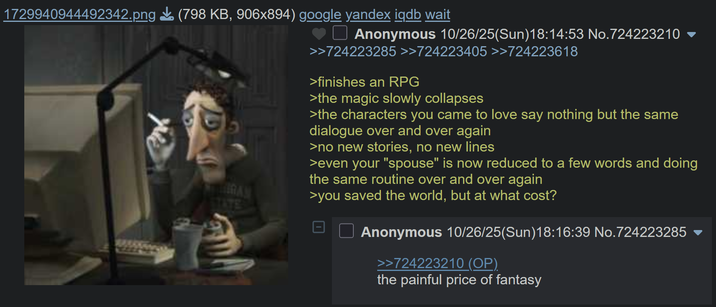 1729940944492342.png (798 KB, 906x894) google yandex iqdb wait RAN STATE Anonymous 10/26/25(Sun)18:14:53 No.724223210 ▼ >>724223285 >>724223405 >>724223618 >finishes an RPG >the magic slowly collapses >the characters you came to love say nothing but the same dialogue over and over again >no new stories, no new lines >even your "spouse" is now reduced to a few words and doing the same routine over and over again >you saved the world, but at what cost? Anonymous 10/26/25(Sun)18:16:39 No.724223285 >>724223210 (OP) the painful price of fantasy