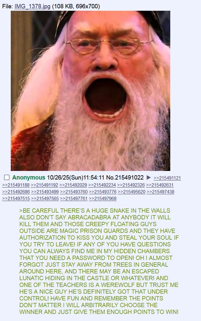 File:IMG_1378.jpg (108 KB, 696x700) ☐ Anonymous 10/26/25(Sun)11:54:11 No.215491022 >>215491121 >>215491188 >>215491192 >>215492029 >>215492234 >>215492326 >>215492631 >>215492686 >>215493499 >>215493760 >>215493776 >>215495620 >>215497438 >>215497515 >>215497565 >>215497761 >>215497968 >BE CAREFUL THERE'S A HUGE SNAKE IN THE WALLS ALSO DON'T SAY ABRACADABRA AT ANYBODY IT WILL KILL THEM AND THOSE CREEPY FLOATING GUYS OUTSIDE ARE MAGIC PRISON GUARDS AND THEY HAVE AUTHORIZATION TO KISS YOU AND STEAL YOUR SOUL IF YOU TRY TO LEAVE! IF ANY OF YOU HAVE QUESTIONS YOU CAN ALWAYS FIND ME IN MY HIDDEN CHAMBERS THAT YOU NEED A PASSWORD TO OPEN! OH I ALMOST FORGOT JUST STAY AWAY FROM TREES IN GENERAL AROUND HERE, AND THERE MAY BE AN ESCAPED LUNATIC HIDING IN THE CASTLE OR WHATEVER! AND ONE OF THE TEACHERS IS A WEREWOLF BUT TRUST ME HE'S A NICE GUY HE'S DEFINITELY GOT THAT UNDER CONTROL! HAVE FUN AND REMEMBER THE POINTS DON'T MATTER I WILL ARBITRARILY CHOOSE THE WINNER AND JUST GIVE THEM ENOUGH POINTS TO WIN!