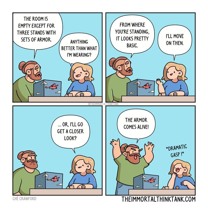 THE ROOM IS EMPTY EXCEPT FOR THREE STANDS WITH SETS OF ARMOR. CHÉ CRAWFORD FROM WHERE YOU'RE STANDING, I'LL MOVE IT LOOKS PRETTY ANYTHING BETTER THAN WHAT ON THEN. BASIC. I'M WEARING? ... OR, I'LL GO GET A CLOSER LOOK? @THEIMMORTALTHINKTANK THE ARMOR COMES ALIVE! *DRAMATIC GASP!* THEIMMORTALTHINKTANK.COM