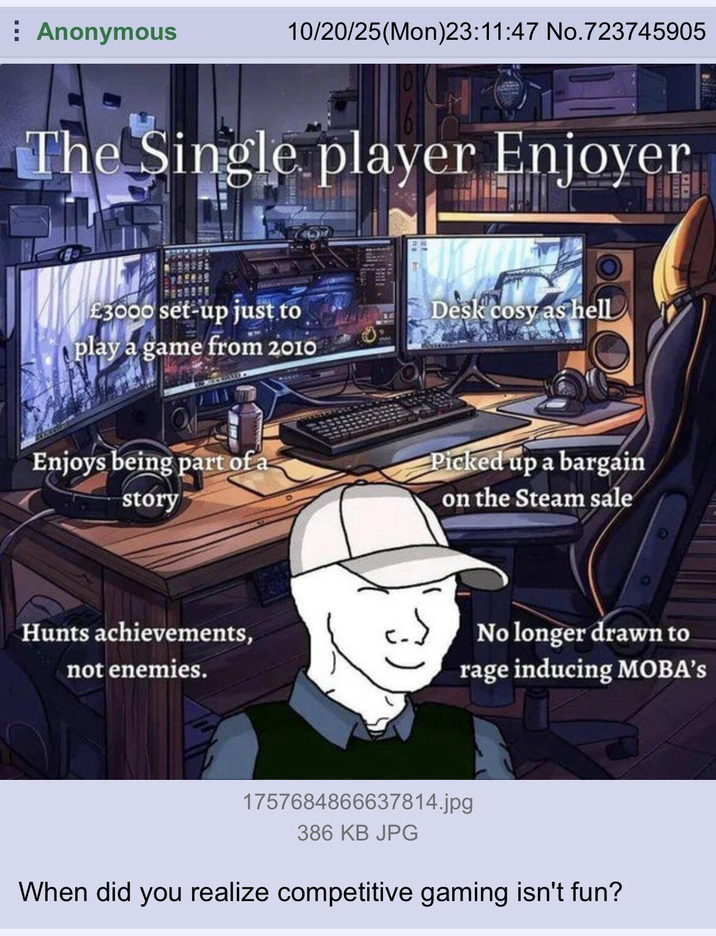 Anonymous 10/20/25(Mon)23:11:47 No.723745905 The Single player Enjoyer £3000 set-up just to Desk cosy as hell play a game from 2010 Enjoys being part of a story Picked up a bargain on the Steam sale Hunts achievements, not enemies. No longer drawn to rage inducing MOBA's 1757684866637814.jpg 386 KB JPG When did you realize competitive gaming isn't fun?