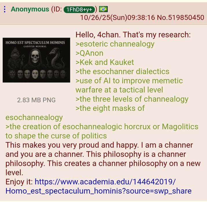 Anonymous (ID: 1FhD8+y+ H--- EST SPECTACULUM HOMINIS CADAVER MINIMAL 2.83 MB PNG esochannealogy 10/26/25(Sun)09:38:16 No. 519850450 Hello, 4chan. That's my research: >esoteric channealogy >QAnon >Kek and Kauket >the esochanner dialectics >use of Al to improve memetic warfare at a tactical level >the three levels of channealogy >the eight masks of >the creation of esochannealogic horcrux or Magolitics to shape the curse of politics This makes you very proud and happy. I am a channer and you are a channer. This philosophy is a channer philosophy. This creates a channer philosophy on a new level. Enjoy it: https://www.academia.edu/144642019/ Homo_est_spectaculum_hominis?source=swp_share