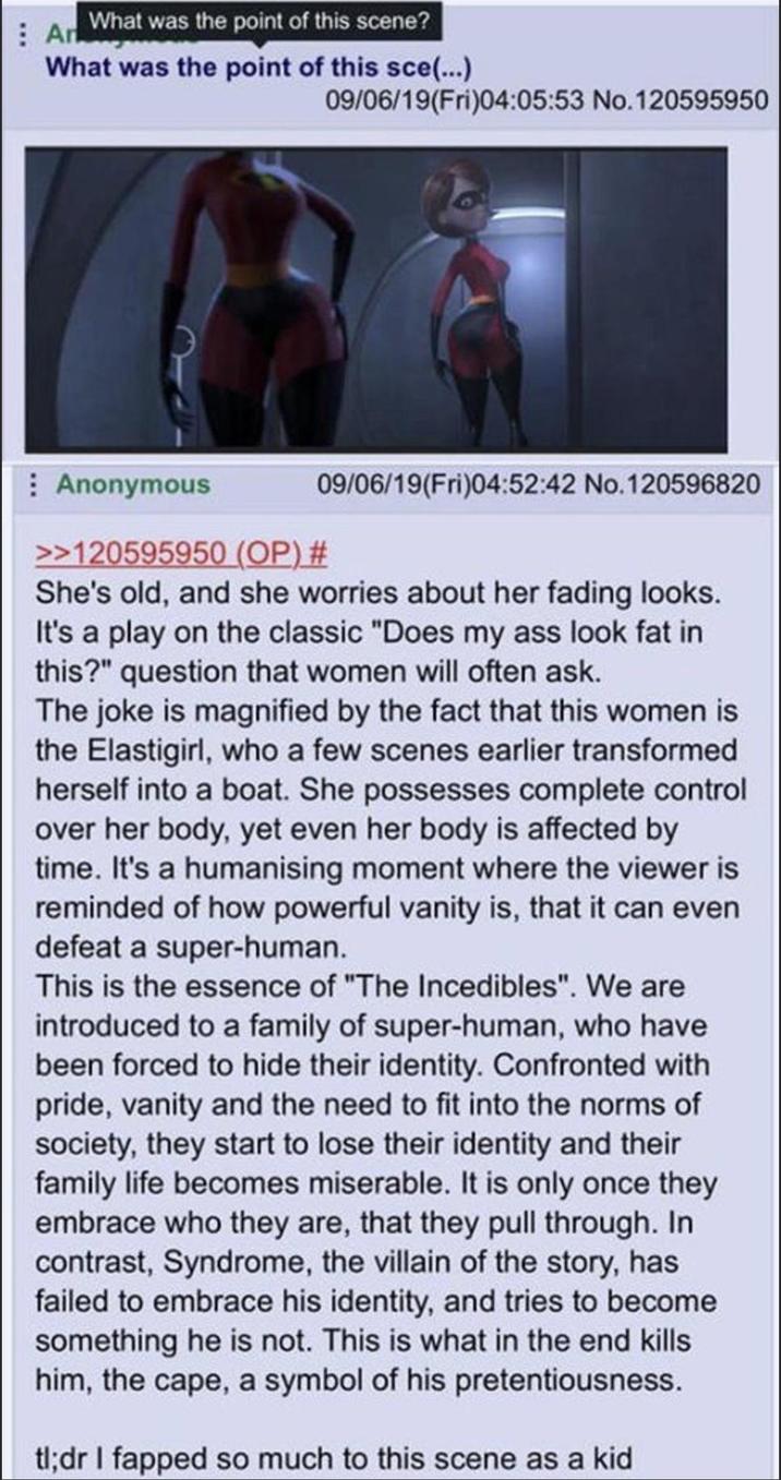 An What was the point of this scene? What was the point of this sce(...) Anonymous 09/06/19(Fri)04:05:53 No.120595950 09/06/19(Fri)04:52:42 No.120596820 >>120595950 (OP) # She's old, and she worries about her fading looks. It's a play on the classic "Does my ass look fat in this?" question that women will often ask. The joke is magnified by the fact that this women is the Elastigirl, who a few scenes earlier transformed herself into a boat. She possesses complete control over her body, yet even her body is affected by time. It's a humanising moment where the viewer is reminded of how powerful vanity is, that it can even defeat a super-human. This is the essence of "The Incedibles". We are introduced to a family of super-human, who have been forced to hide their identity. Confronted with pride, vanity and the need to fit into the norms of society, they start to lose their identity and their family life becomes miserable. It is only once they embrace who they are, that they pull through. In contrast, Syndrome, the villain of the story, has failed to embrace his identity, and tries to become something he is not. This is what in the end kills him, the cape, a symbol of his pretentiousness. tl;dr I fapped so much to this scene as a kid