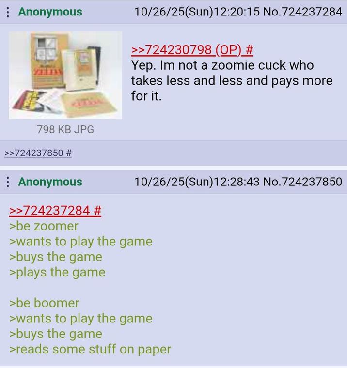 Anonymous 10/26/25(Sun)12:20:15 No.724237284 >>724230798 (OP) # Yep. Im not a zoomie cuck who takes less and less and pays more for it. 10/26/25(Sun)12:28:43 No.724237850 798 KB JPG >>724237850 # Anonymous >>724237284 # >be zoomer >wants to play the game >buys the game >plays the game >be boomer >wants to play the game >buys the game >reads some stuff on paper